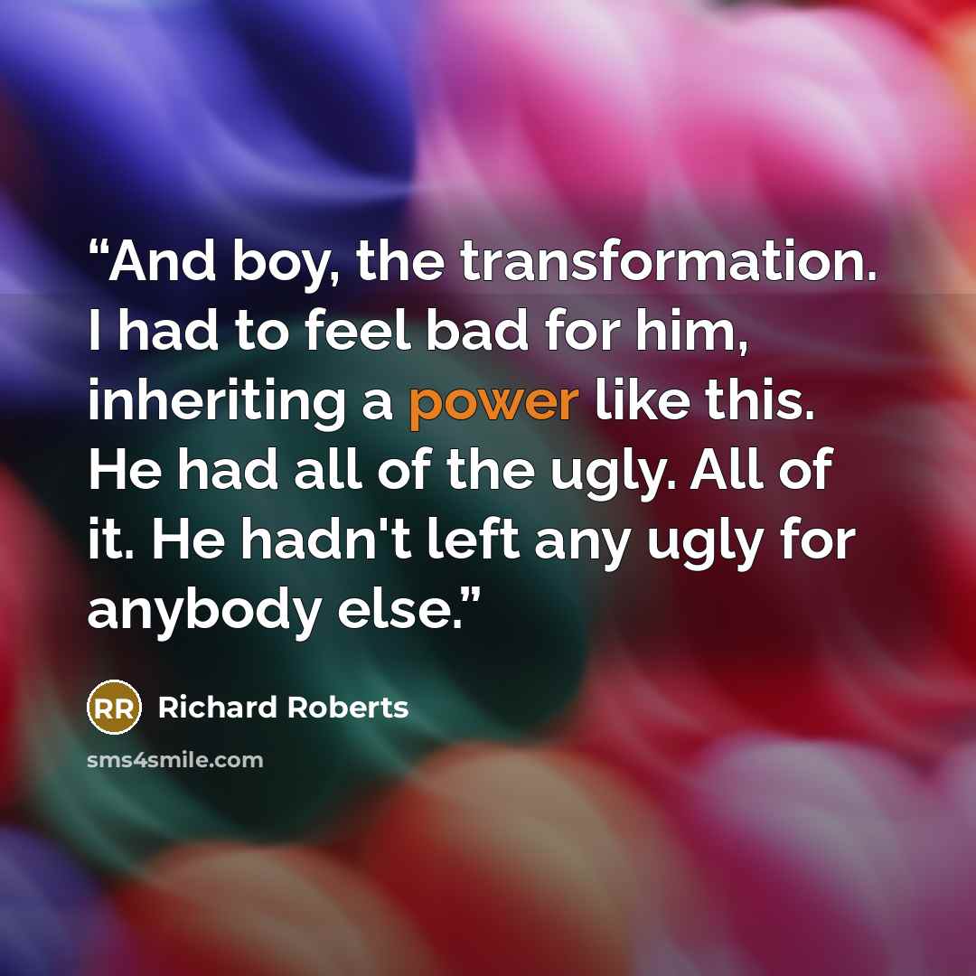 “And boy, the transformation. I had to feel bad for him, inheriting a power like this. He had all of the ugly. All of it. He hadn't left any ugly for anybody else.” quote by Richard Roberts