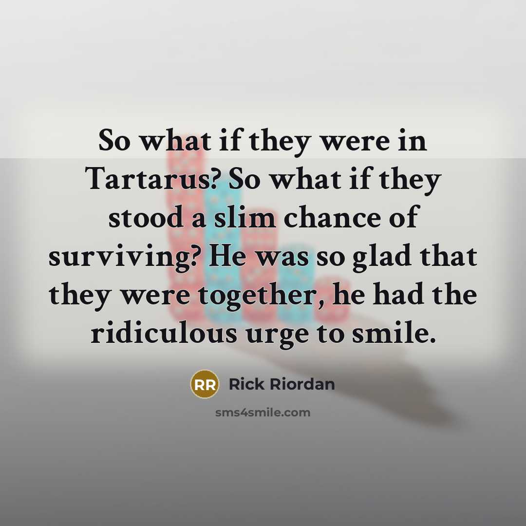 “So what if they were in Tartarus? So what if they stood a slim chance of surviving? He was so glad that they were together, he had the ridiculous urge to smile.” quote by Rick Riordan