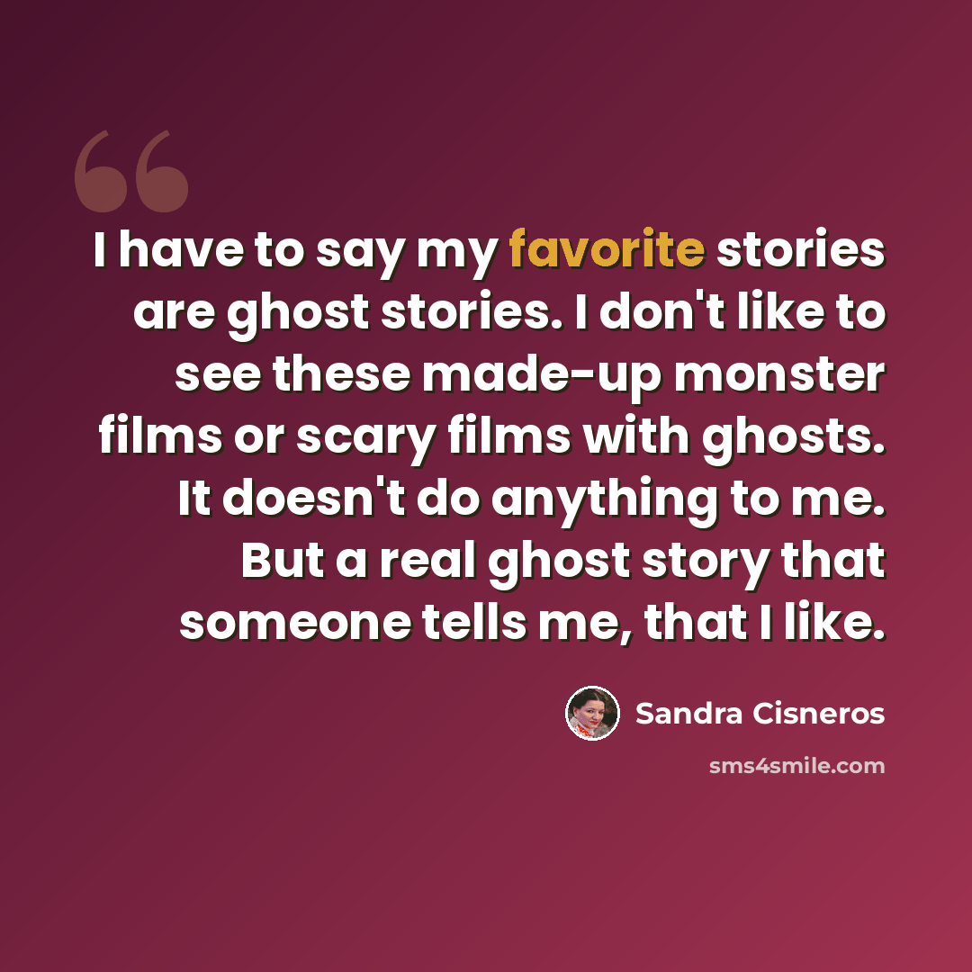 “I have to say my favorite stories are ghost stories. I don't like to see these made-up monster films or scary films with ghosts. It doesn't do anything to me. But a real ghost story that someone tells me, that I like.” quote by Sandra Cisneros