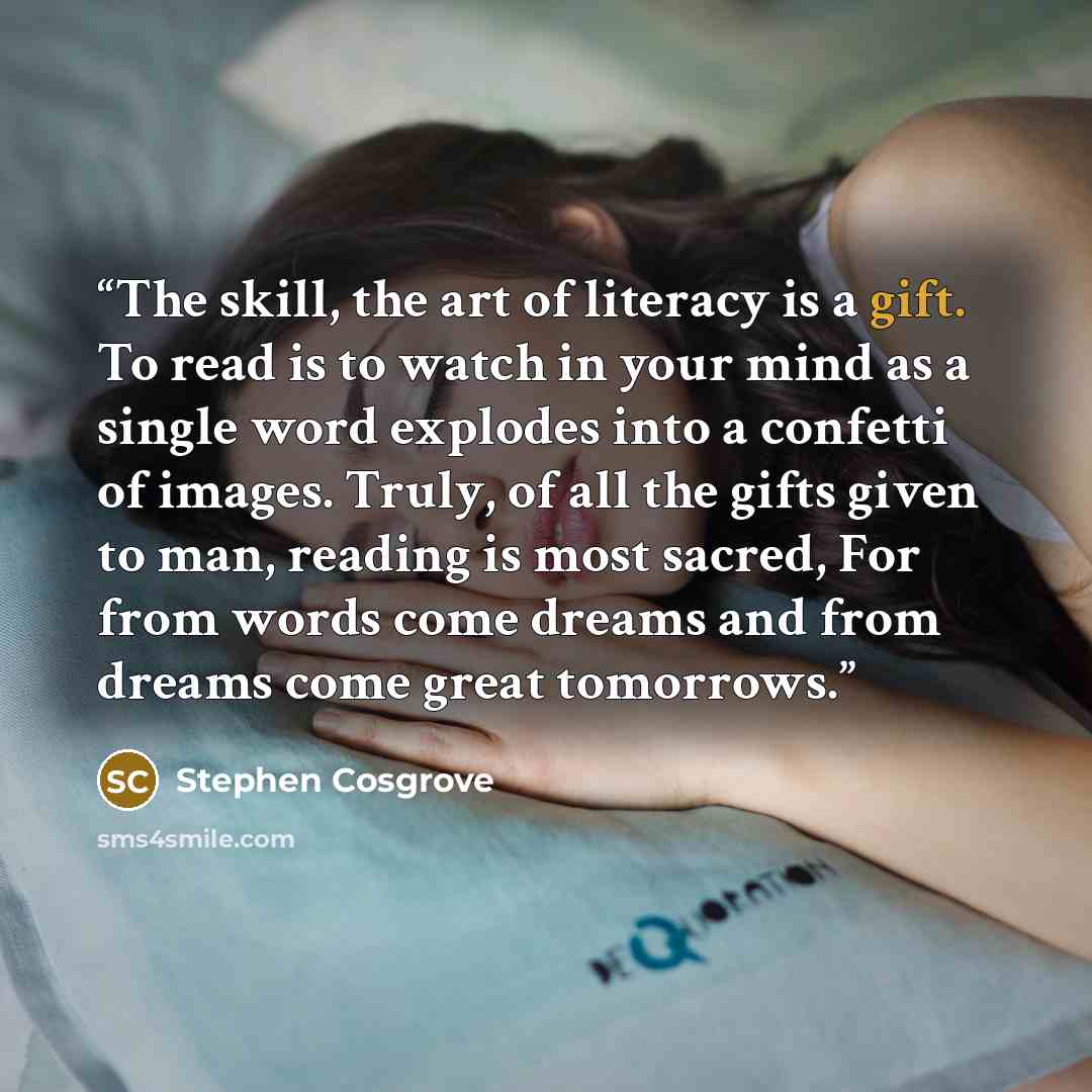 “The skill, the art of literacy is a gift. To read is to watch in your mind as a single word explodes into a confetti of images. Truly, of all the gifts given to man, reading is most sacred, For from words come dreams and from dreams come great tomorrows.” quote by Stephen Cosgrove