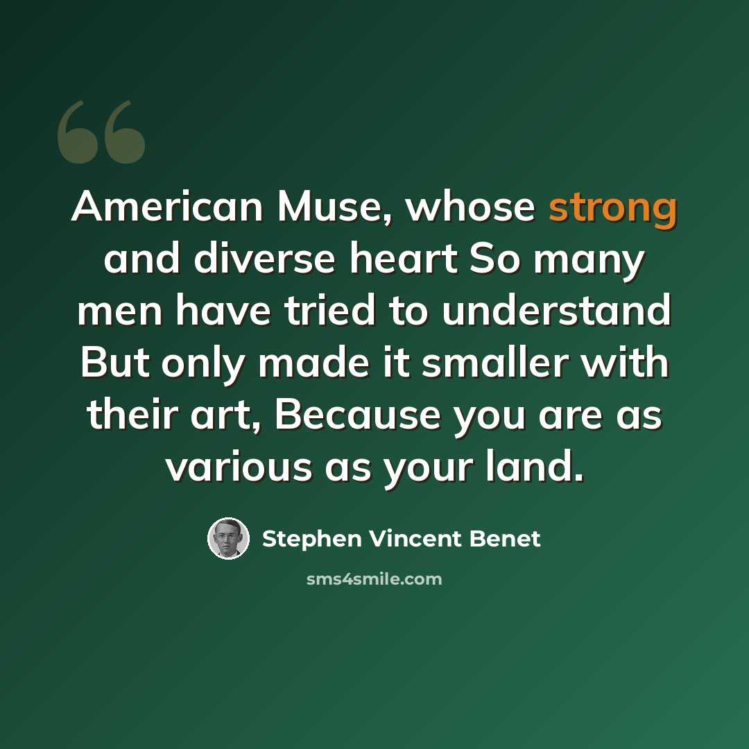 “American Muse, whose strong and diverse heart So many men have tried to understand But only made it smaller with their art, Because you are as various as your land.” quote by Stephen Vincent Benet