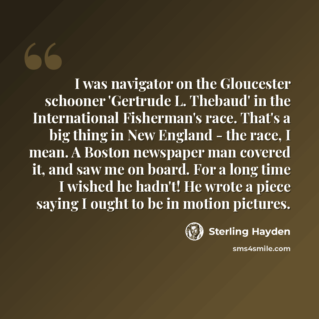 “I was navigator on the Gloucester schooner 'Gertrude L. Thebaud' in the International Fisherman's race. That's a big thing in New England - the race, I mean. A Boston newspaper man covered it, and saw me on board. For a long time I wished he hadn't! He wrote a piece saying I ought to be in motion…” quote by Sterling Hayden