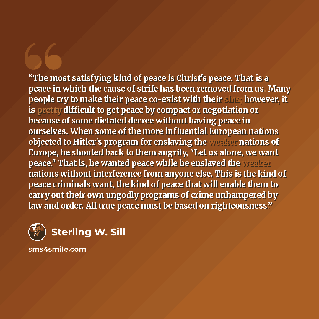 “The most satisfying kind of peace is Christ's peace. That is a peace in which the cause of strife has been removed from us. Many people try to make their peace co-exist with their sins; however, it is pretty difficult to get peace by compact or negotiation or because of some dictated decree…” quote by Sterling W. Sill