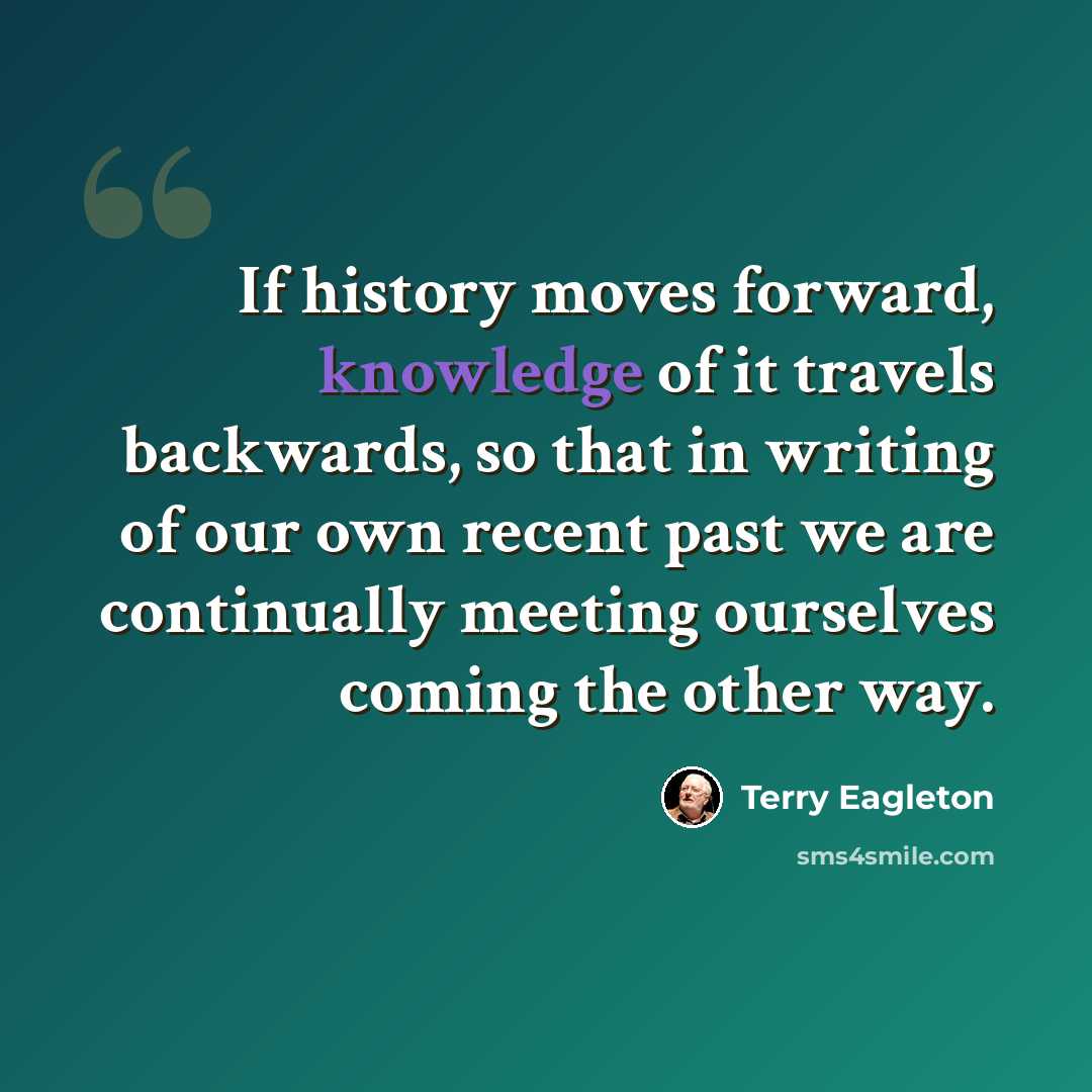 “If history moves forward, knowledge of it travels backwards, so that in writing of our own recent past we are continually meeting ourselves coming the other way.” quote by Terry Eagleton