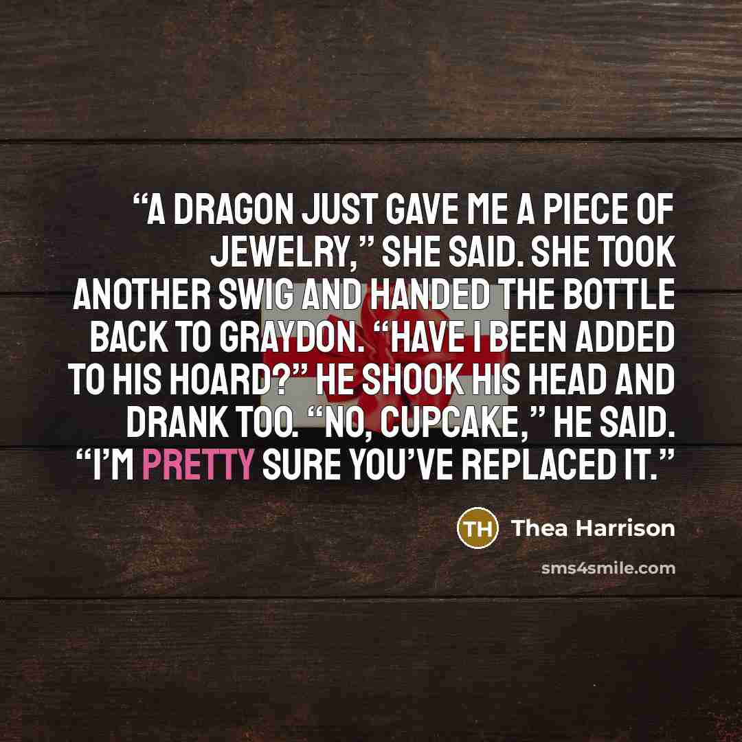“A dragon just gave me a piece of jewelry,” she said. She took another swig and handed the bottle back to Graydon. “Have I been added to his hoard?” He shook his head and drank too. “No, cupcake,” he said. “I’m pretty sure you’ve replaced it.” quote by Thea Harrison