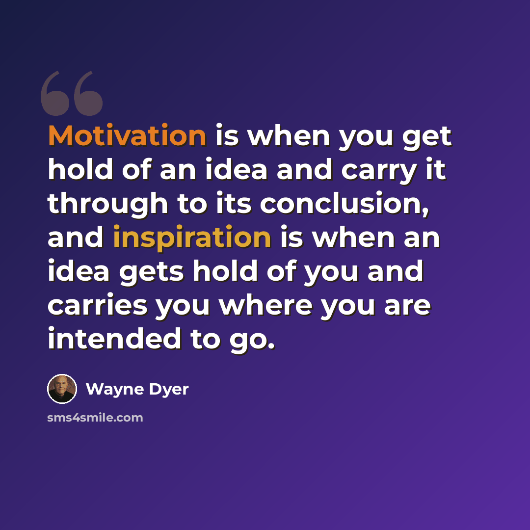 “Motivation is when you get hold of an idea and carry it through to its conclusion, and inspiration is when an idea gets hold of you and carries you where you are intended to go.” quote by Wayne Dyer