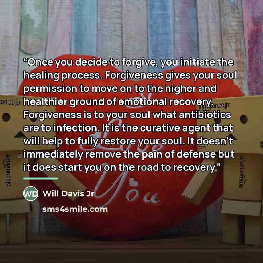 “Once you decide to forgive, you initiate the healing process. Forgiveness gives your soul permission to move on to the higher and healthier ground of emotional recovery. Forgiveness is to your soul what antibiotics are to infection. It is the curative agent that will help to fully restore your…” quote by Will Davis Jr