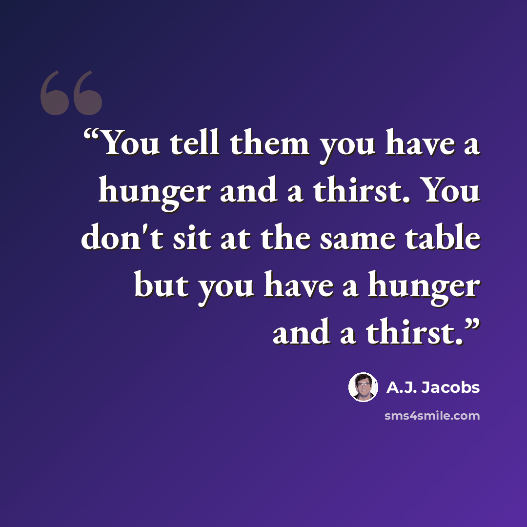 “You tell them you have a hunger and a thirst. You don't sit at the same table but you have a hunger and a thirst.” quote by A.J. Jacobs