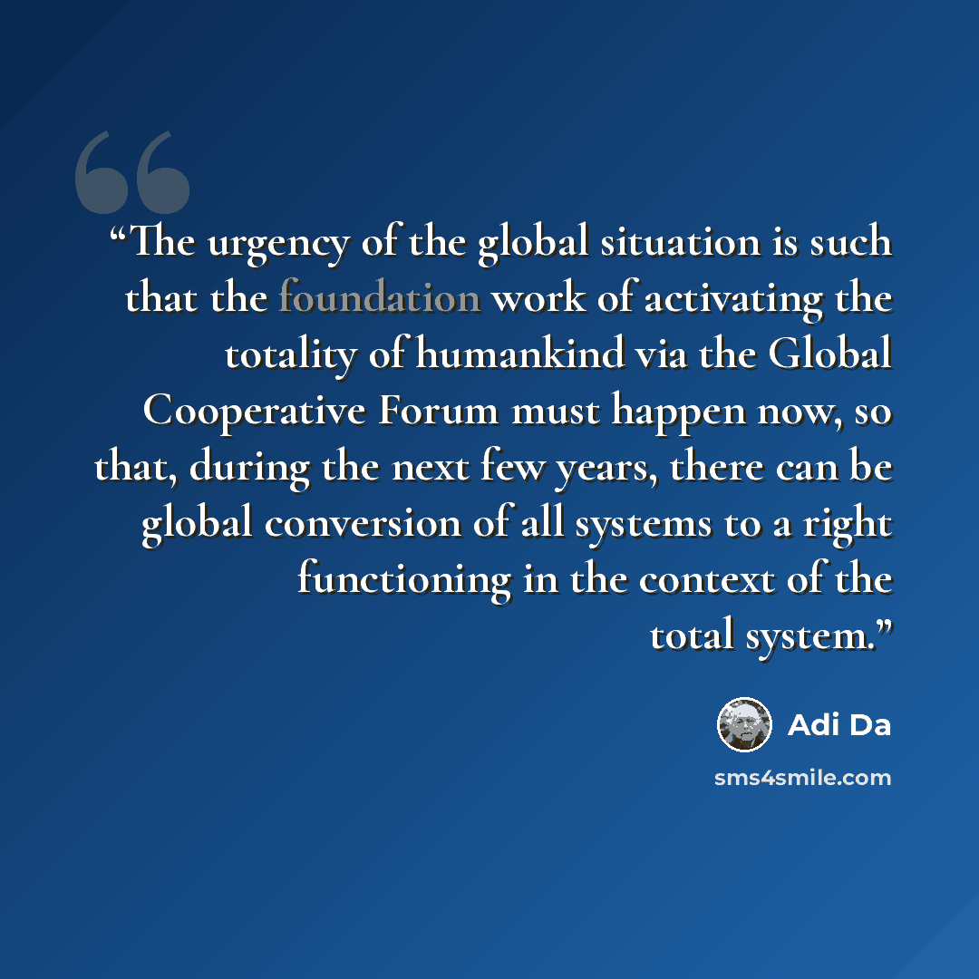 “The urgency of the global situation is such that the foundation work of activating the totality of humankind via the Global Cooperative Forum must happen now, so that, during the next few years, there can be global conversion of all systems to a right functioning in the context of the total system.” quote by Adi Da