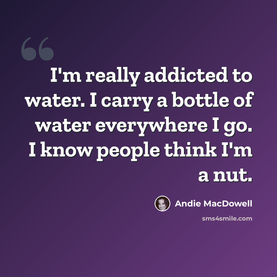 “I'm really addicted to water. I carry a bottle of water everywhere I go. I know people think I'm a nut.” quote by Andie MacDowell