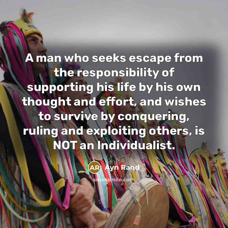 “A man who seeks escape from the responsibility of supporting his life by his own thought and effort, and wishes to survive by conquering, ruling and exploiting others, is NOT an Individualist.” quote by Ayn Rand