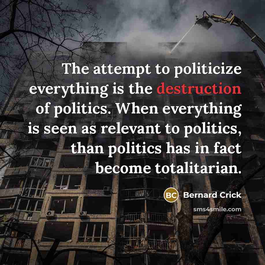 “The attempt to politicize everything is the destruction of politics. When everything is seen as relevant to politics, than politics has in fact become totalitarian.” quote by Bernard Crick