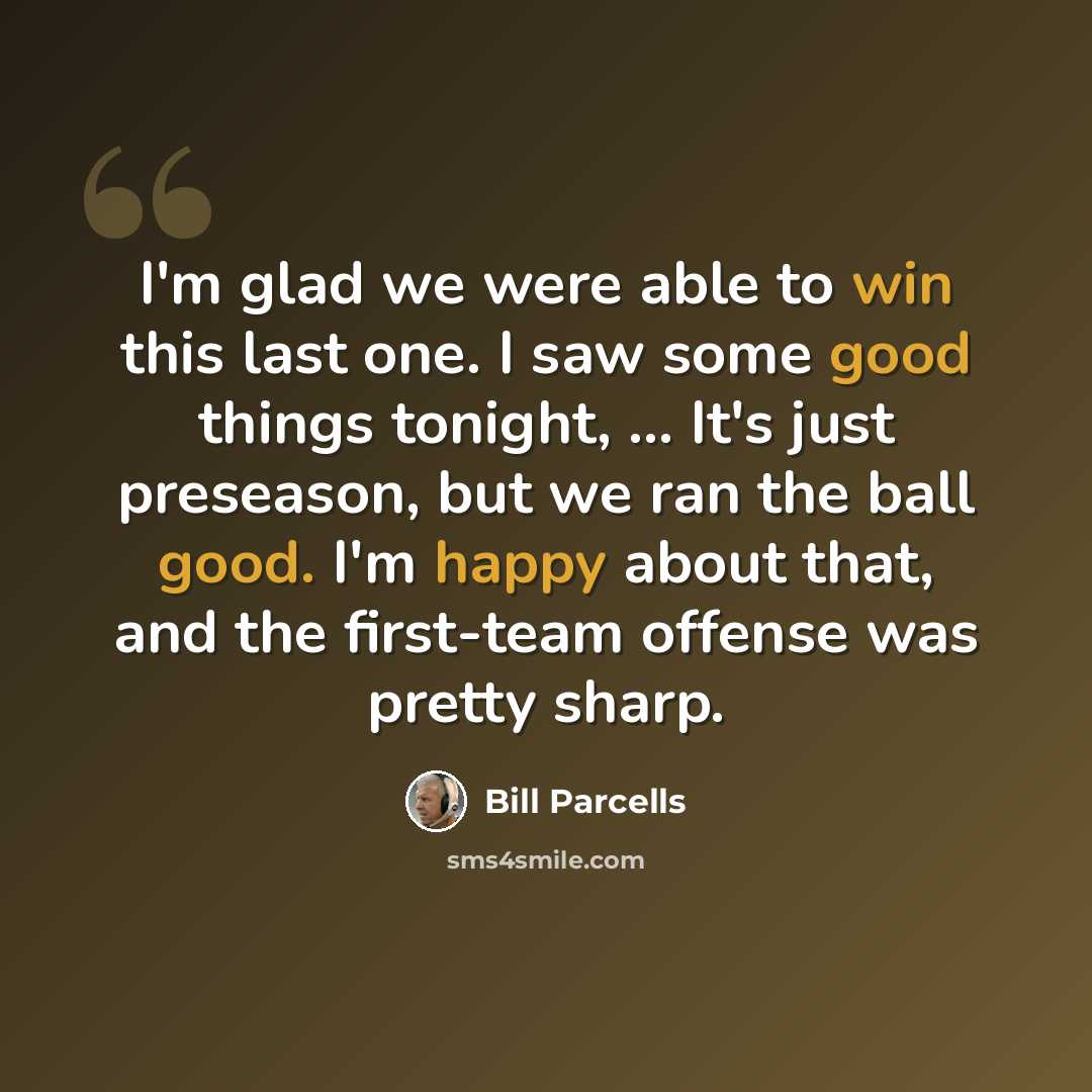 “I'm glad we were able to win this last one. I saw some good things tonight, ... It's just preseason, but we ran the ball good. I'm happy about that, and the first-team offense was pretty sharp.” quote by Bill Parcells