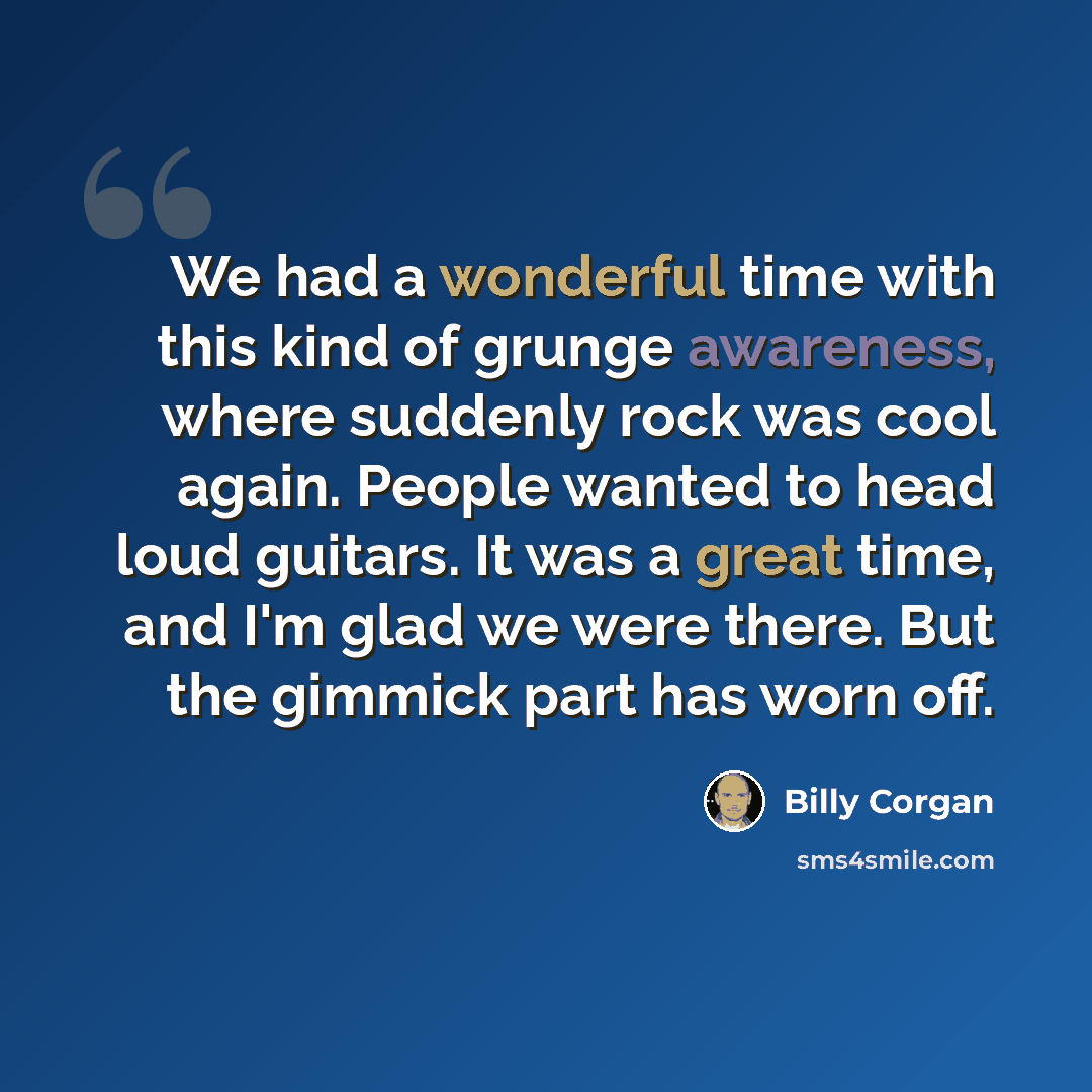“We had a wonderful time with this kind of grunge awareness, where suddenly rock was cool again. People wanted to head loud guitars. It was a great time, and I'm glad we were there. But the gimmick part has worn off.” quote by Billy Corgan