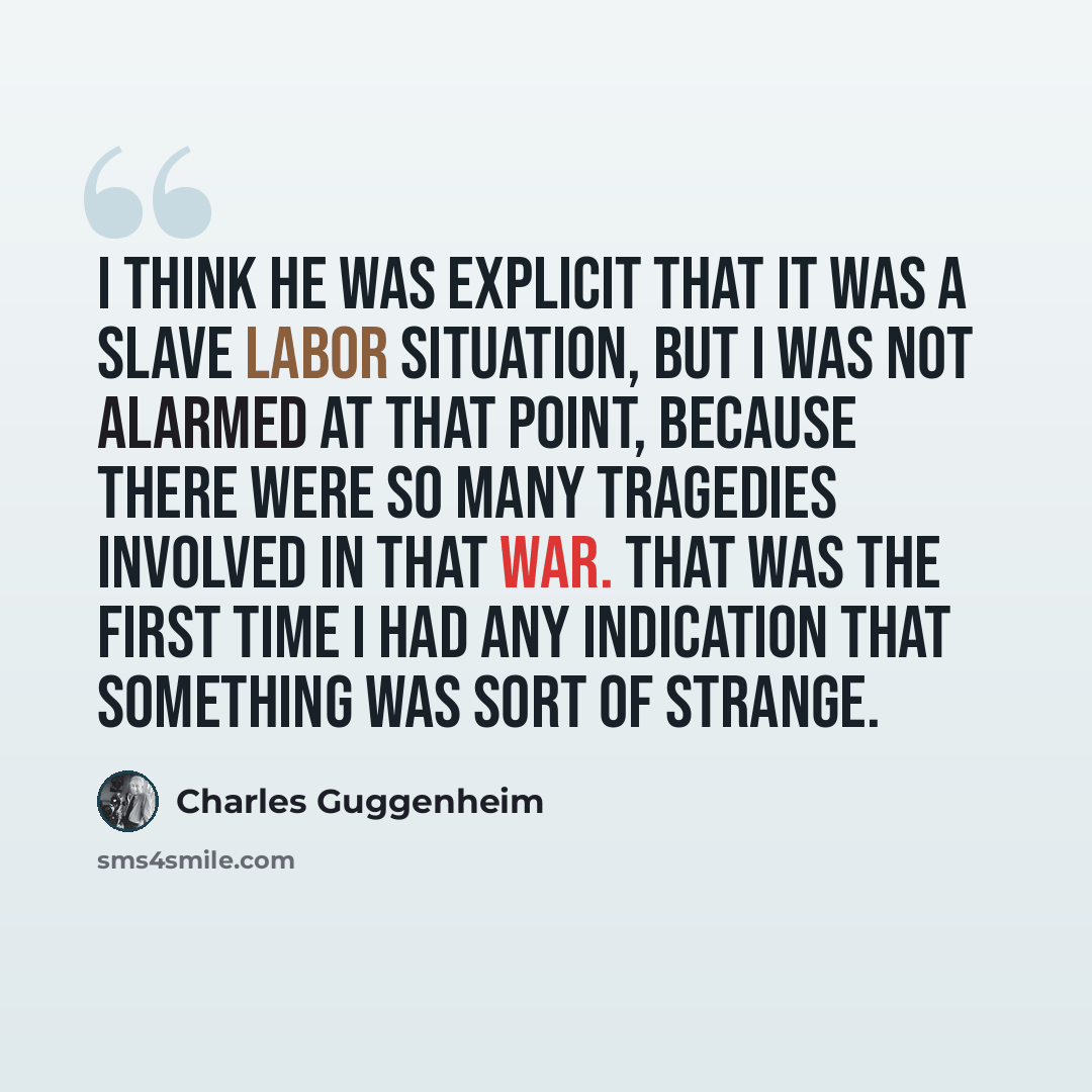 “I think he was explicit that it was a slave labor situation, but I was not alarmed at that point, because there were so many tragedies involved in that war. That was the first time I had any indication that something was sort of strange.” quote by Charles Guggenheim