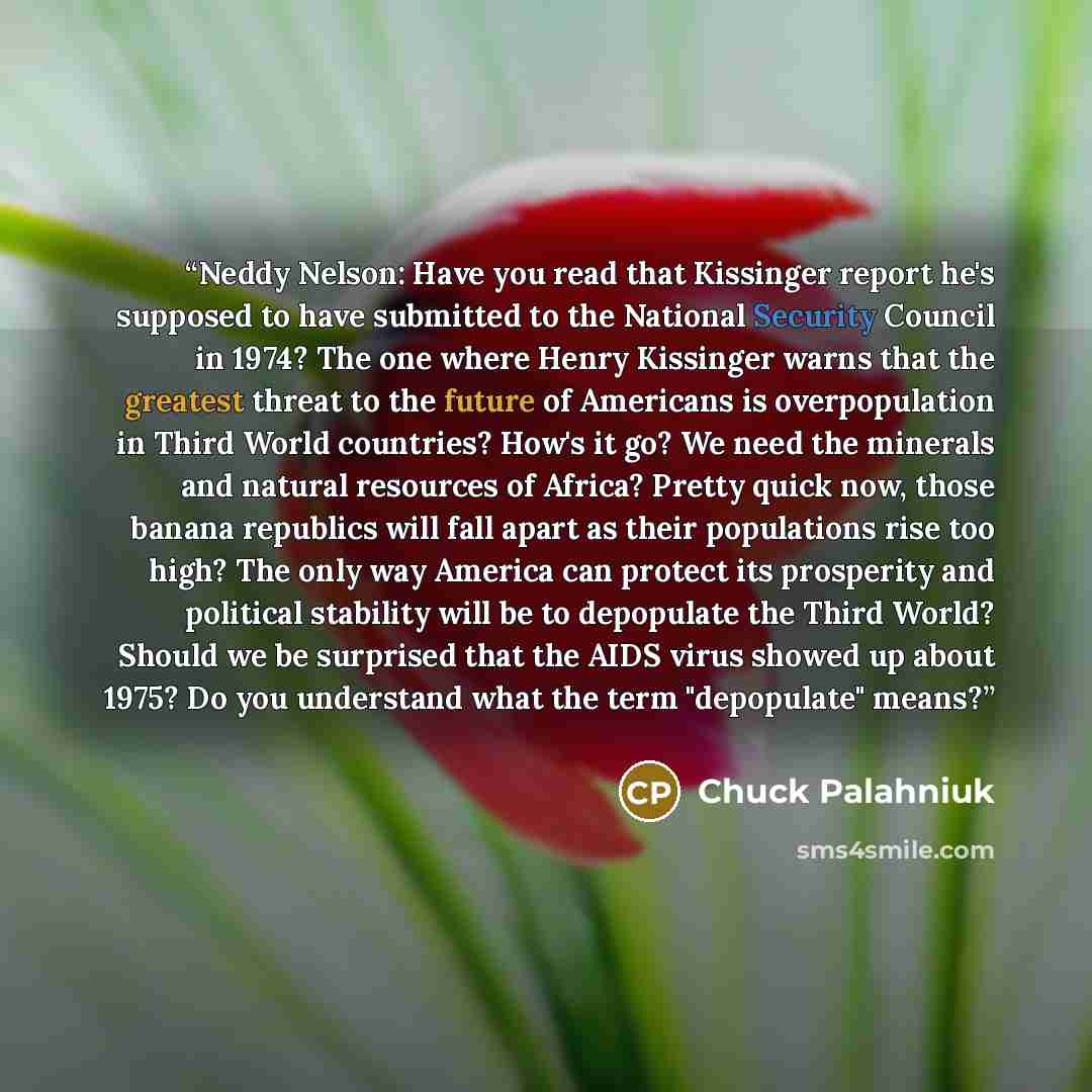 “Neddy Nelson: Have you read that Kissinger report he's supposed to have submitted to the National Security Council in 1974? The one where Henry Kissinger warns that the greatest threat to the future of Americans is overpopulation in Third World countries? How's it go? We need the minerals and…” quote by Chuck Palahniuk