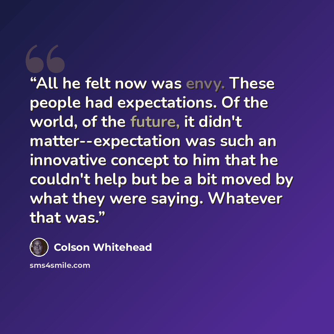 “All he felt now was envy. These people had expectations. Of the world, of the future, it didn't matter--expectation was such an innovative concept to him that he couldn't help but be a bit moved by what they were saying. Whatever that was.” quote by Colson Whitehead