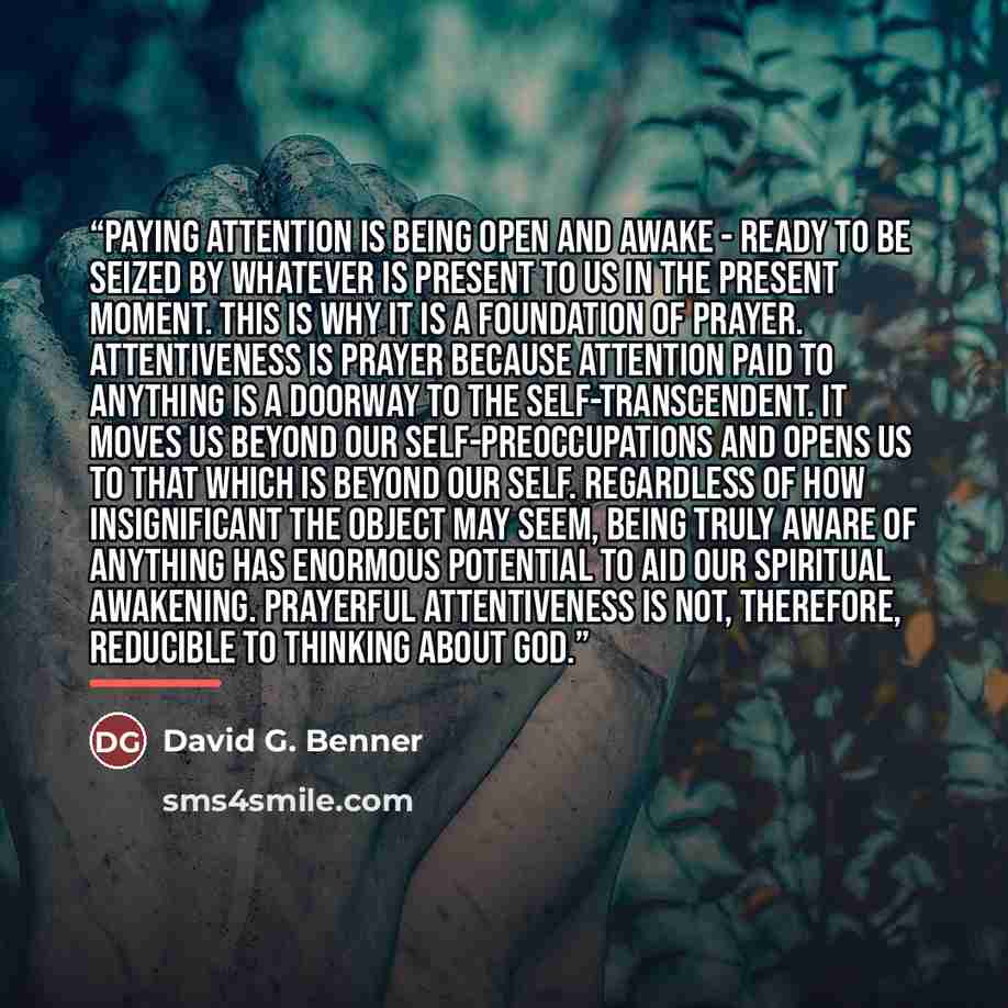 “Paying attention is being open and awake - ready to be seized by whatever is present to us in the present moment. This is why it is a foundation of prayer. Attentiveness is prayer because attention paid to anything is a doorway to the self-transcendent. It moves us beyond our self-preoccupations…” quote by David G. Benner