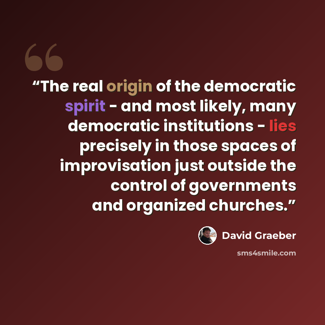 “The real origin of the democratic spirit - and most likely, many democratic institutions - lies precisely in those spaces of improvisation just outside the control of governments and organized churches.” quote by David Graeber