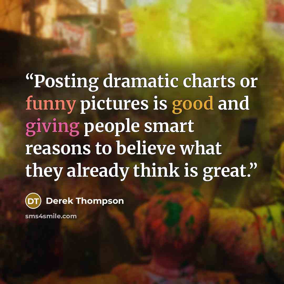 “Posting dramatic charts or funny pictures is good and giving people smart reasons to believe what they already think is great.” quote by Derek Thompson