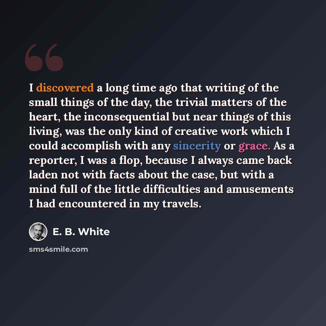 “I discovered a long time ago that writing of the small things of the day, the trivial matters of the heart, the inconsequential but near things of this living, was the only kind of creative work which I could accomplish with any sincerity or grace. As a reporter, I was a flop, because I always…” quote by E. B. White