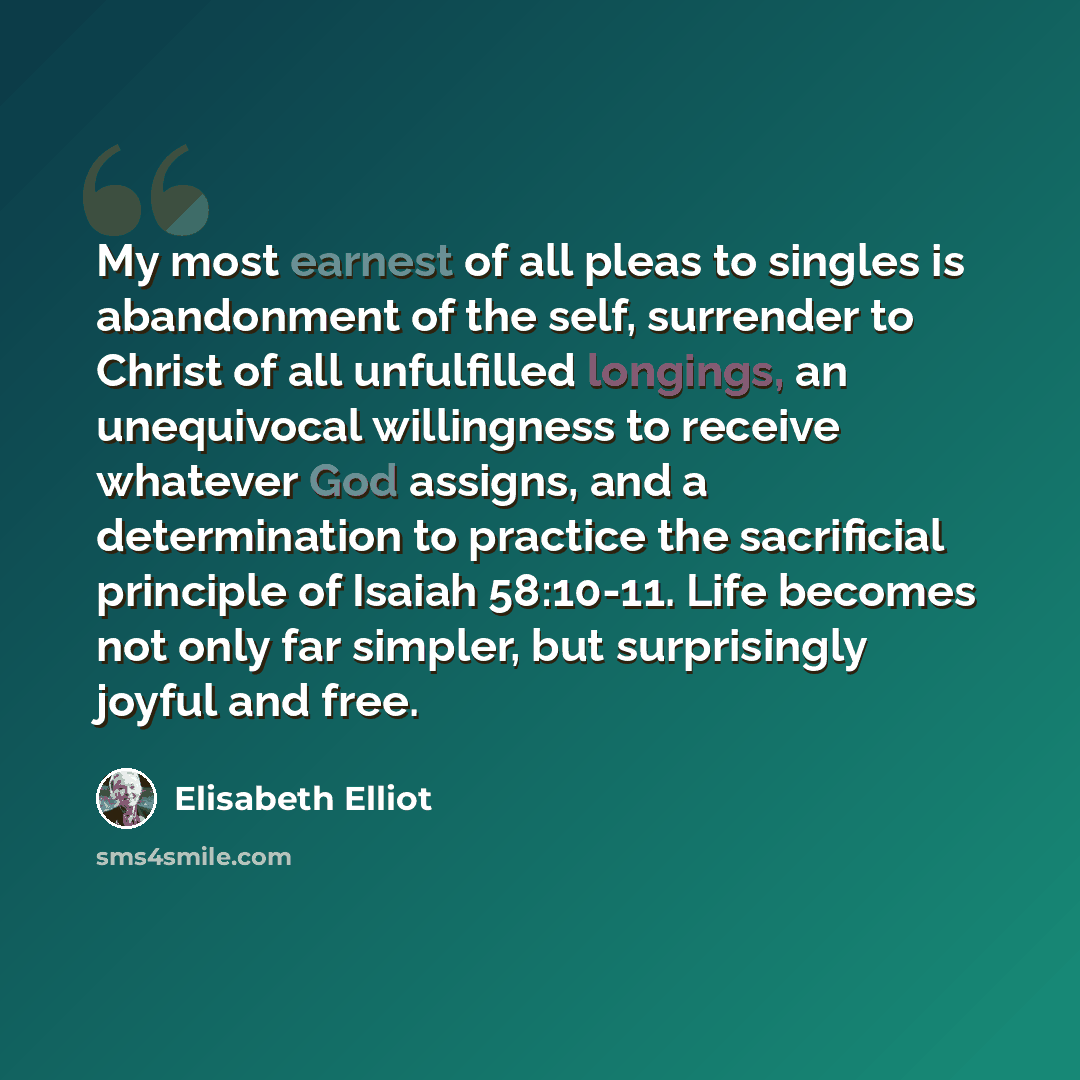 “My most earnest of all pleas to singles is abandonment of the self, surrender to Christ of all unfulfilled longings, an unequivocal willingness to receive whatever God assigns, and a determination to practice the sacrificial principle of Isaiah 58:10-11. Life becomes not only far simpler, but…” quote by Elisabeth Elliot