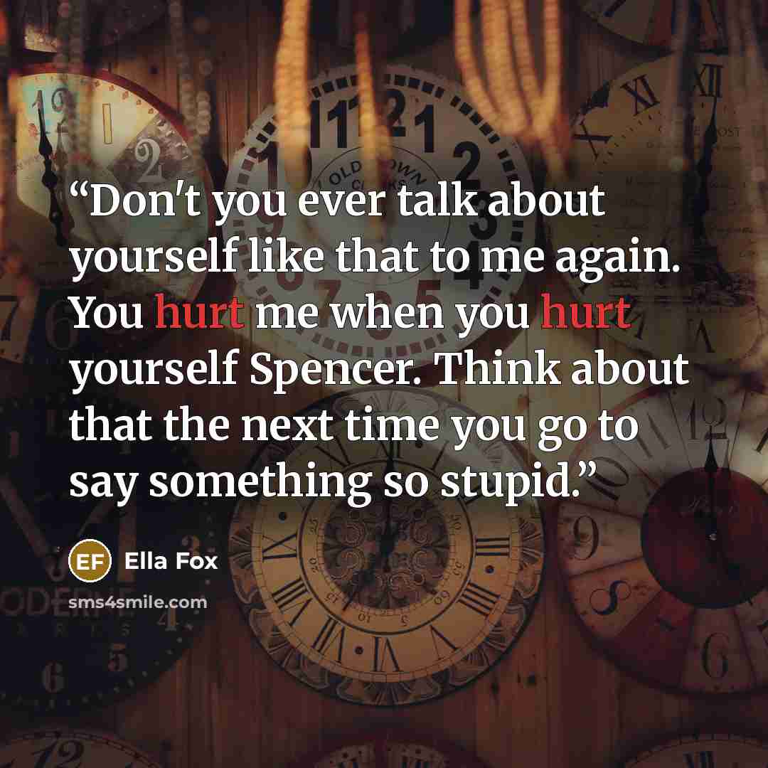 “Don't you ever talk about yourself like that to me again. You hurt me when you hurt yourself Spencer. Think about that the next time you go to say something so stupid.” quote by Ella Fox
