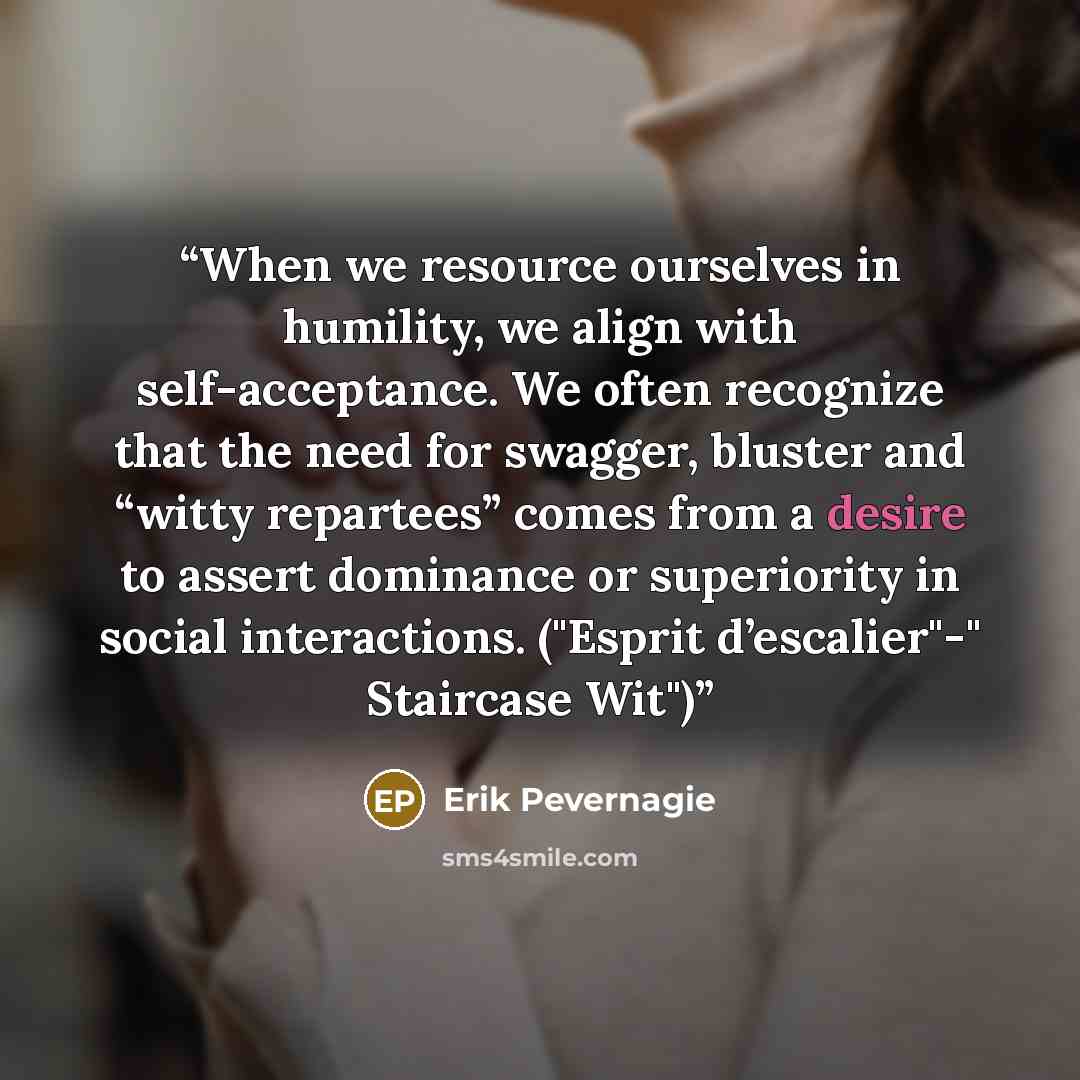 “When we resource ourselves in humility, we align with self-acceptance. We often recognize that the need for swagger, bluster and “witty repartees” comes from a desire to assert dominance or superiority in social interactions. ("Esprit d’escalier"-" Staircase Wit")” quote by Erik Pevernagie