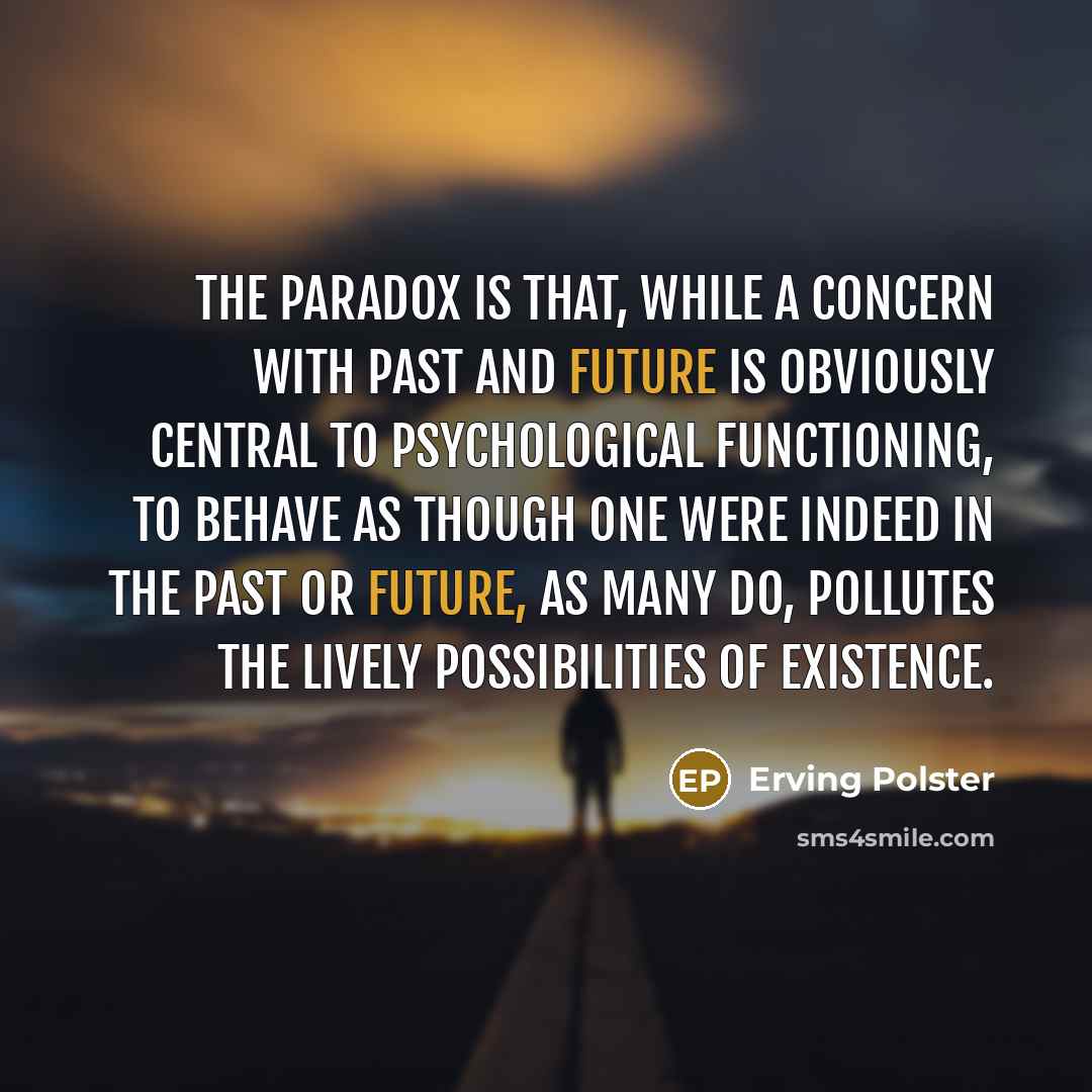 “The paradox is that, while a concern with past and future is obviously central to psychological functioning, to behave as though one were indeed in the past or future, as many do, pollutes the lively possibilities of existence.” quote by Erving Polster