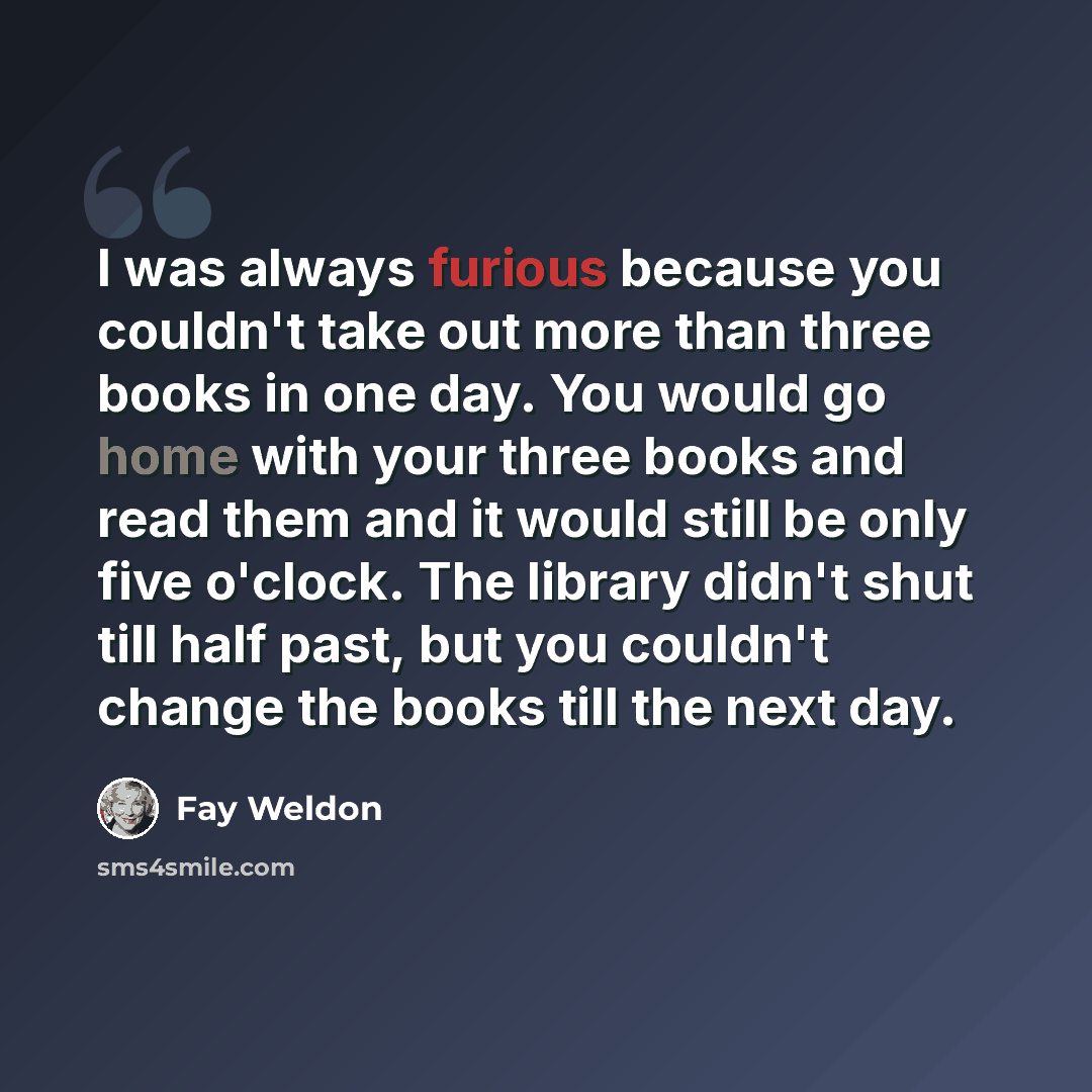 “I was always furious because you couldn't take out more than three books in one day. You would go home with your three books and read them and it would still be only five o'clock. The library didn't shut till half past, but you couldn't change the books till the next day.” quote by Fay Weldon