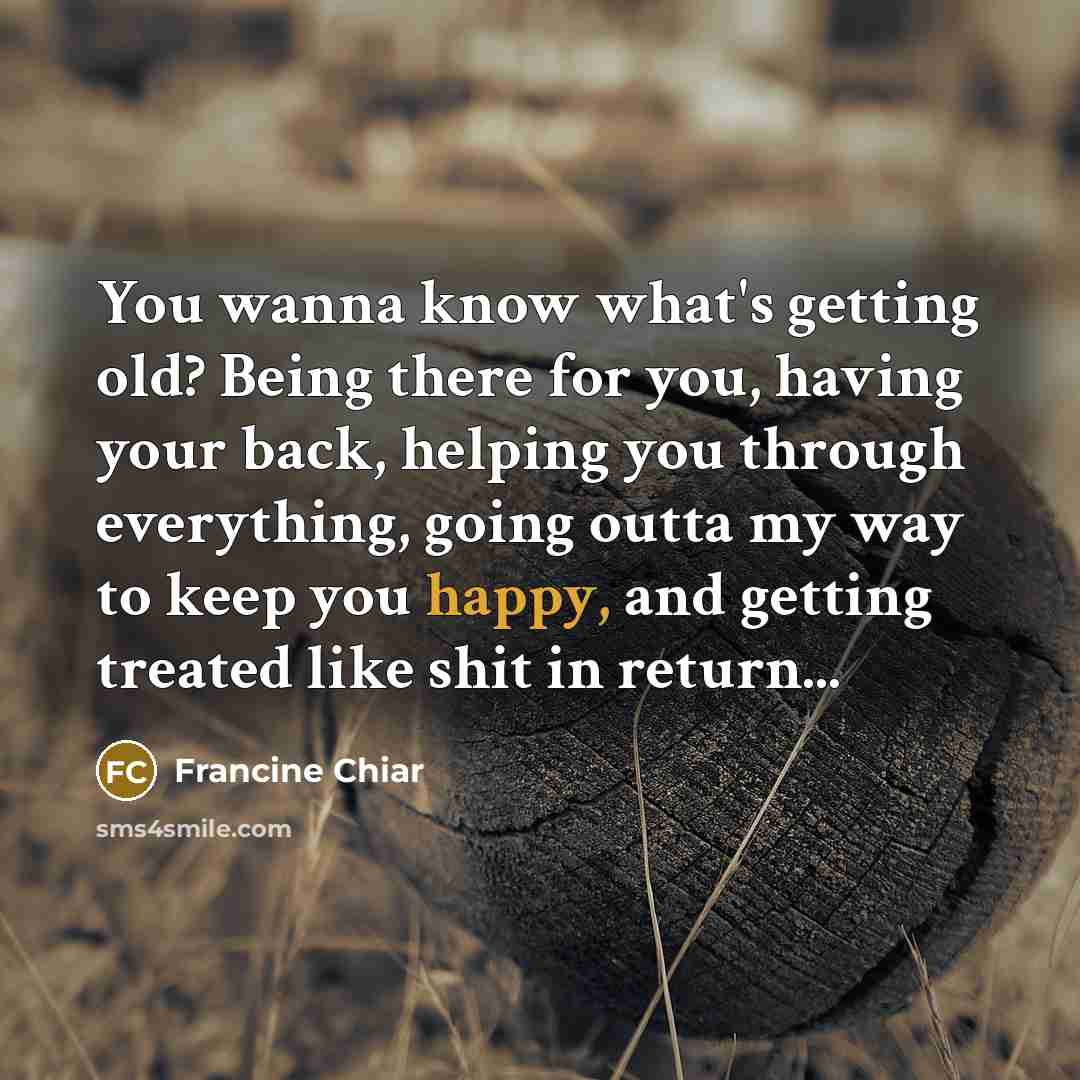 “You wanna know what's getting old? Being there for you, having your back, helping you through everything, going outta my way to keep you happy, and getting treated like shit in return...” quote by Francine Chiar