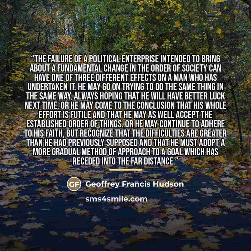 “The failure of a political enterprise intended to bring about a fundamental change in the order of society can have one of three different effects on a man who has undertaken it. He may go on trying to do the same thing in the same way, always hoping that he will have better luck next time. Or he…” quote by Geoffrey Francis Hudson