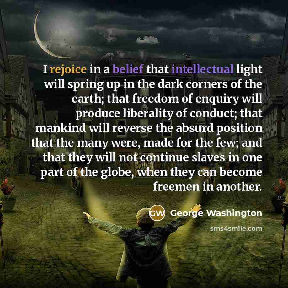 “I rejoice in a belief that intellectual light will spring up in the dark corners of the earth; that freedom of enquiry will produce liberality of conduct; that mankind will reverse the absurd position that the many were, made for the few; and that they will not continue slaves in one part of the…” quote by George Washington