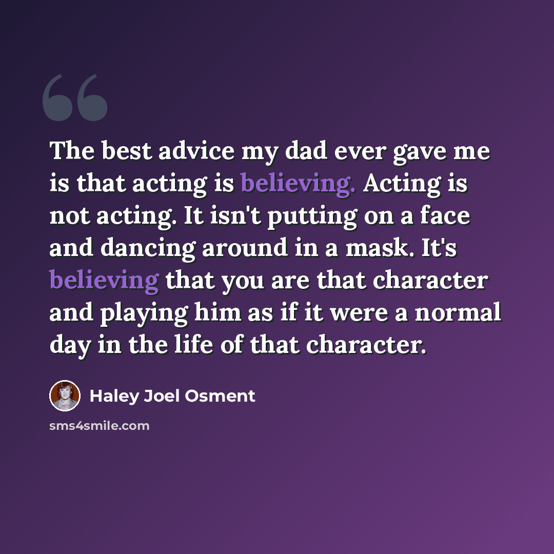 “The best advice my dad ever gave me is that acting is believing. Acting is not acting. It isn't putting on a face and dancing around in a mask. It's believing that you are that character and playing him as if it were a normal day in the life of that character.” quote by Haley Joel Osment