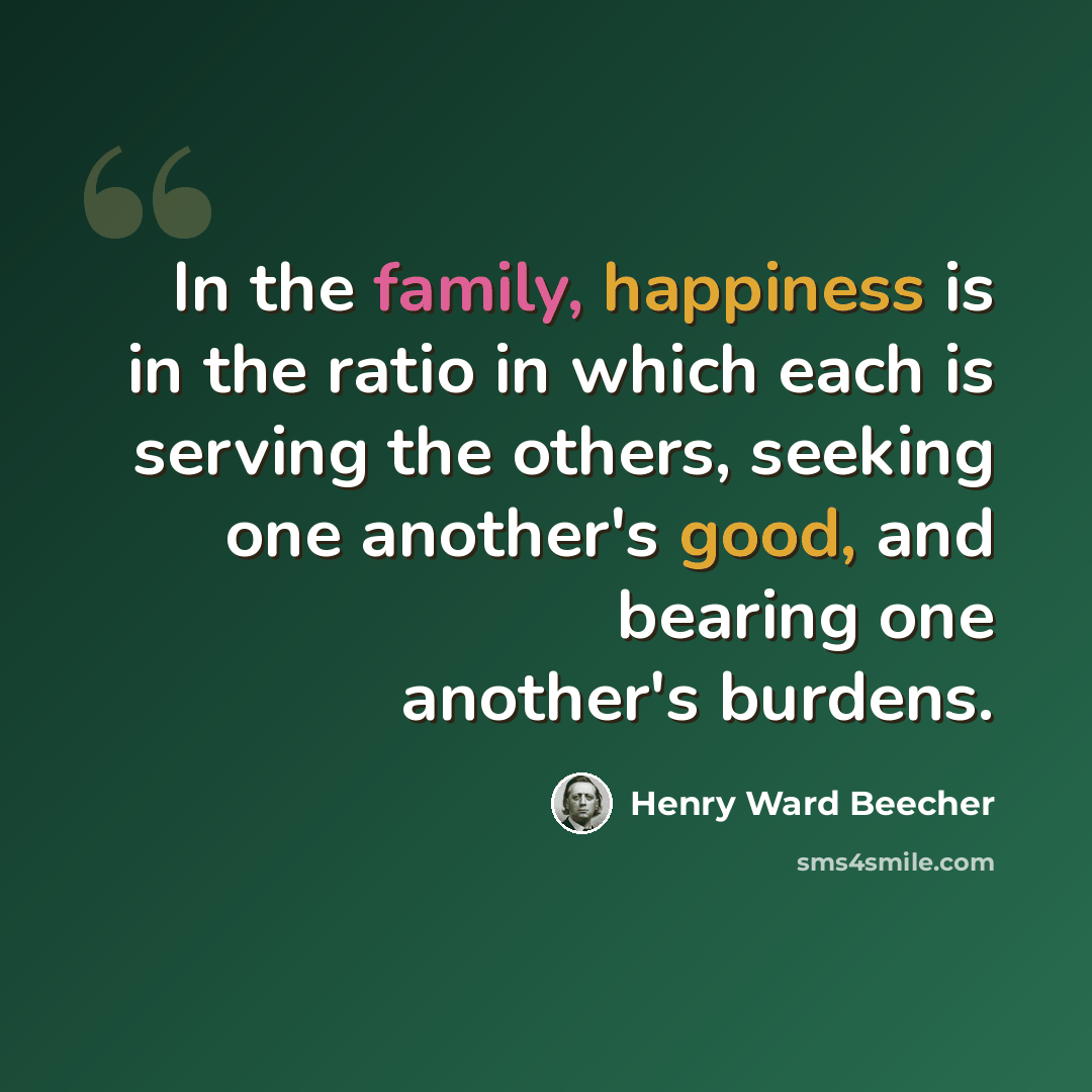 “In the family, happiness is in the ratio in which each is serving the others, seeking one another's good, and bearing one another's burdens.” quote by Henry Ward Beecher