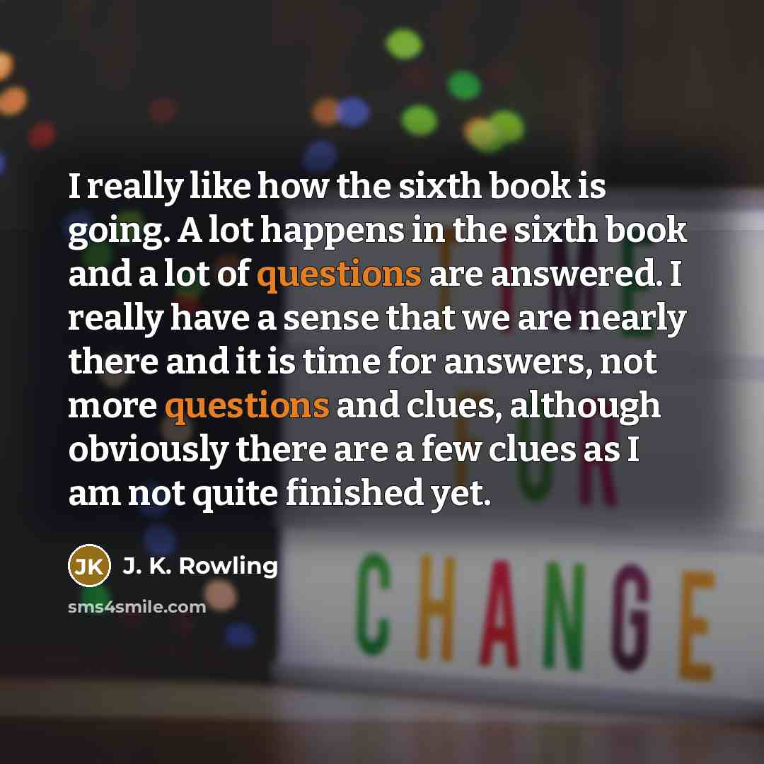 “I really like how the sixth book is going. A lot happens in the sixth book and a lot of questions are answered. I really have a sense that we are nearly there and it is time for answers, not more questions and clues, although obviously there are a few clues as I am not quite finished yet.” quote by J. K. Rowling