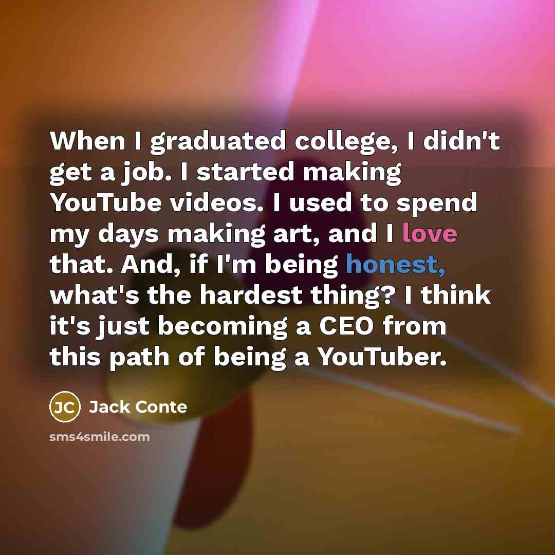 “When I graduated college, I didn't get a job. I started making YouTube videos. I used to spend my days making art, and I love that. And, if I'm being honest, what's the hardest thing? I think it's just becoming a CEO from this path of being a YouTuber.” quote by Jack Conte