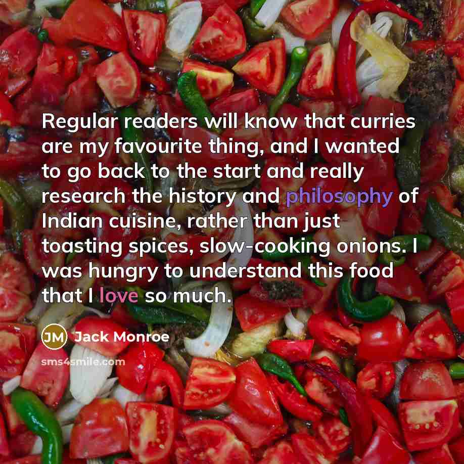 “Regular readers will know that curries are my favourite thing, and I wanted to go back to the start and really research the history and philosophy of Indian cuisine, rather than just toasting spices, slow-cooking onions. I was hungry to understand this food that I love so much.” quote by Jack Monroe