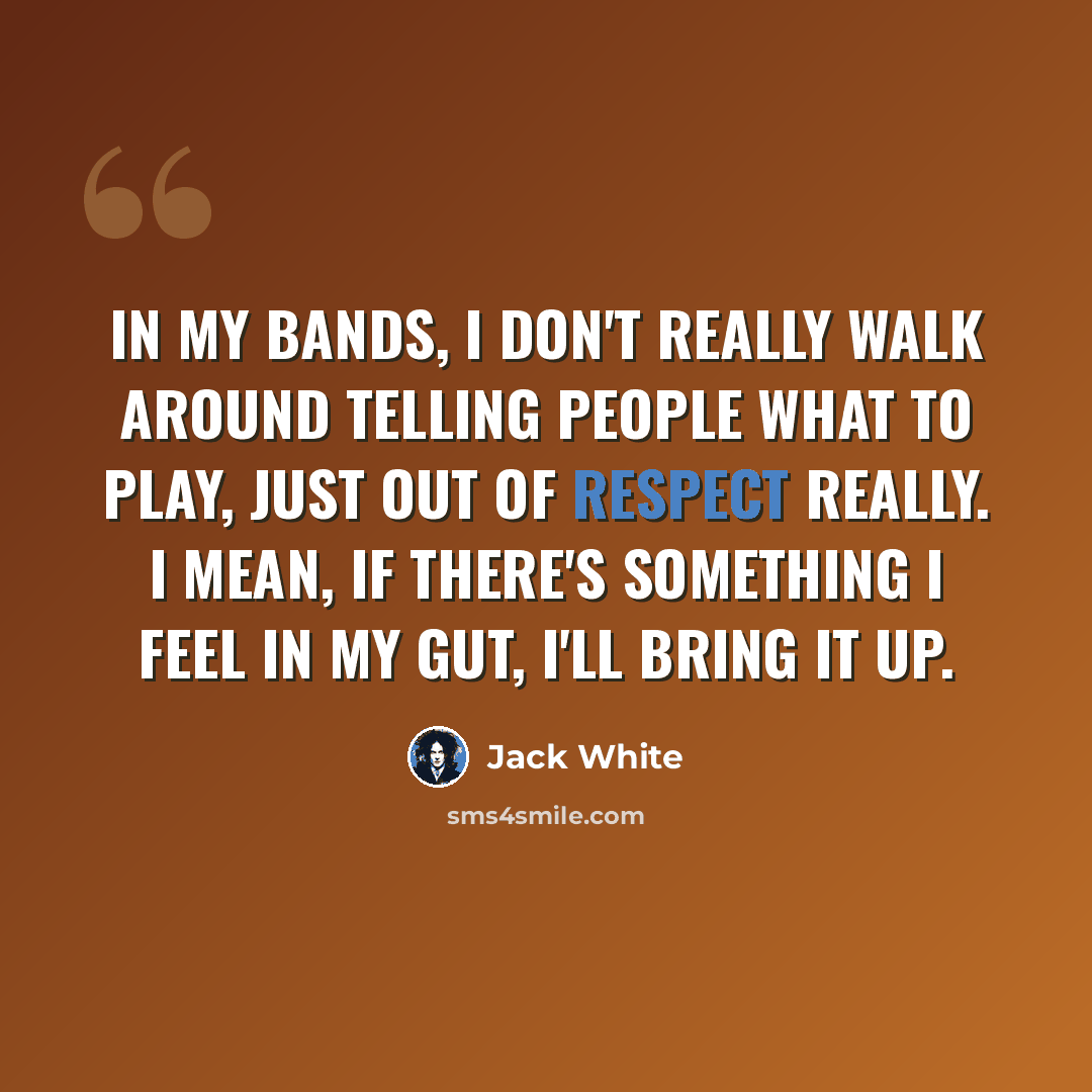 “In my bands, I don't really walk around telling people what to play, just out of respect really. I mean, if there's something I feel in my gut, I'll bring it up.” quote by Jack White