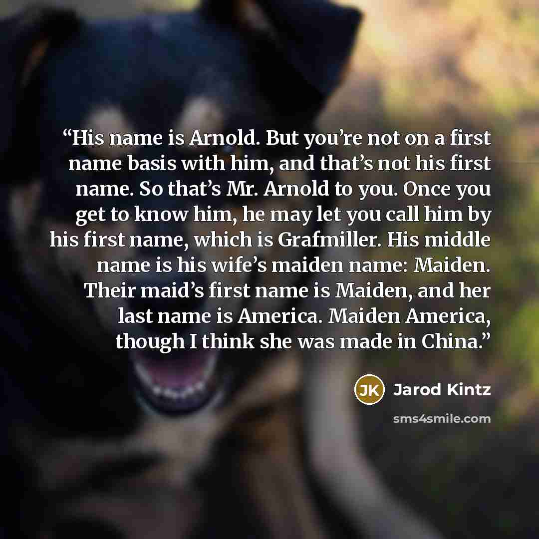 “His name is Arnold. But you’re not on a first name basis with him, and that’s not his first name. So that’s Mr. Arnold to you. Once you get to know him, he may let you call him by his first name, which is Grafmiller. His middle name is his wife’s maiden name: Maiden. Their maid’s first name is…” quote by Jarod Kintz