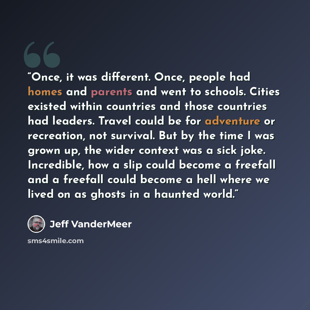 “Once, it was different. Once, people had homes and parents and went to schools. Cities existed within countries and those countries had leaders. Travel could be for adventure or recreation, not survival. But by the time I was grown up, the wider context was a sick joke. Incredible, how a slip…” quote by Jeff VanderMeer