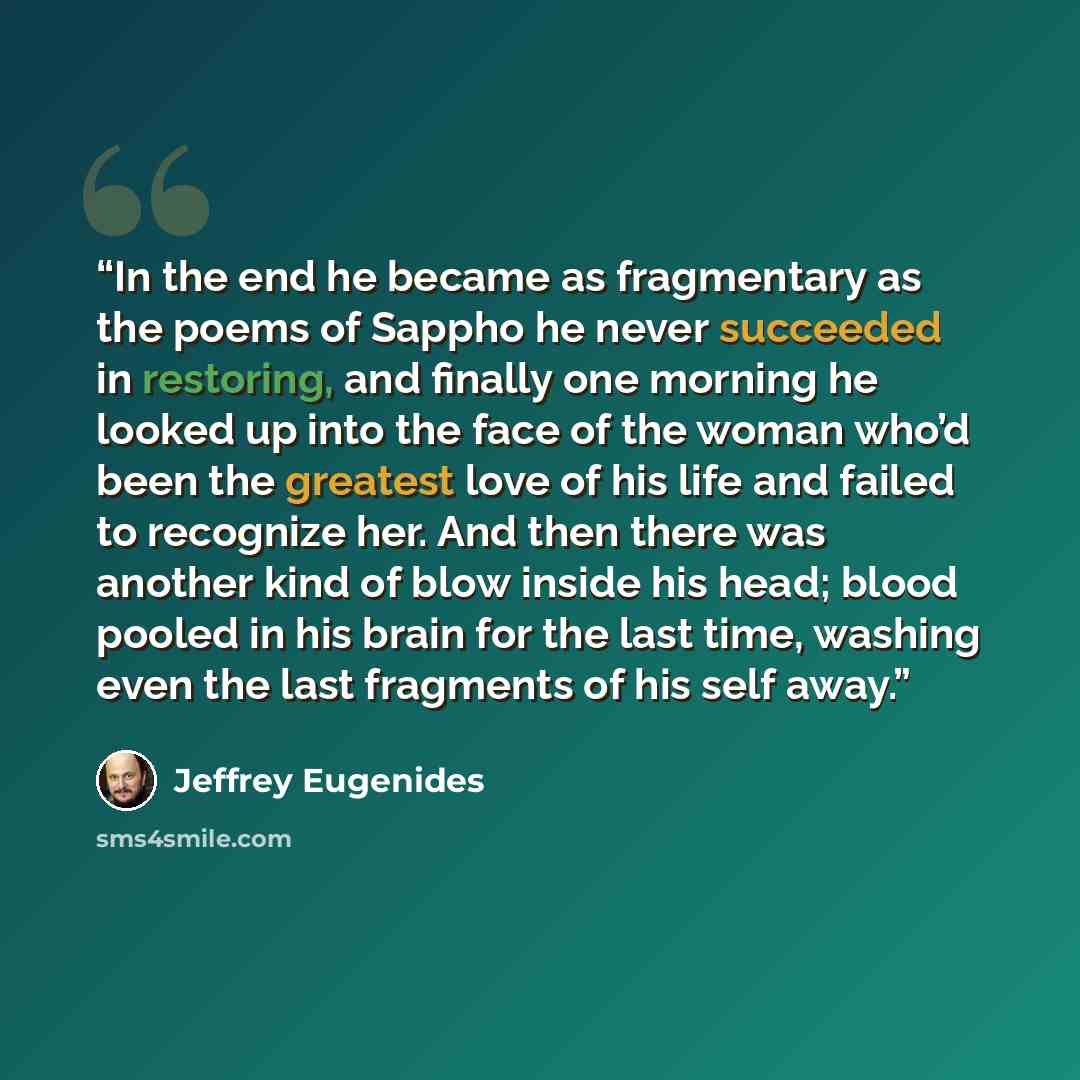 “In the end he became as fragmentary as the poems of Sappho he never succeeded in restoring, and finally one morning he looked up into the face of the woman who’d been the greatest love of his life and failed to recognize her. And then there was another kind of blow inside his head; blood pooled in…” quote by Jeffrey Eugenides