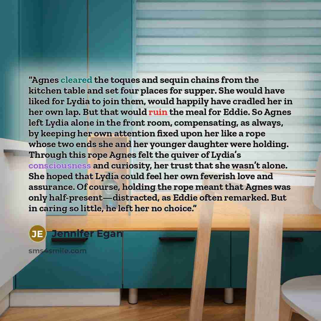 “Agnes cleared the toques and sequin chains from the kitchen table and set four places for supper. She would have liked for Lydia to join them, would happily have cradled her in her own lap. But that would ruin the meal for Eddie. So Agnes left Lydia alone in the front room, compensating, as…” quote by Jennifer Egan