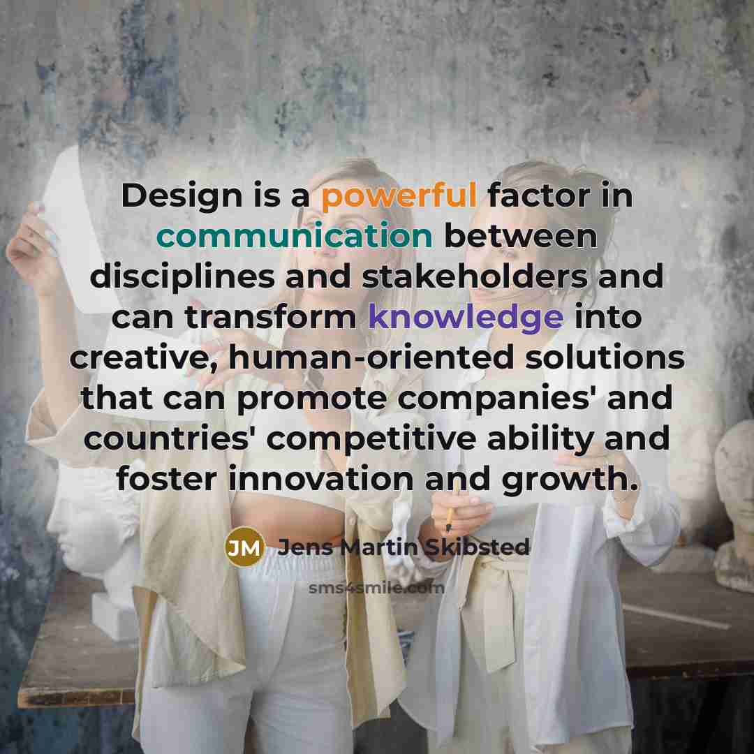 “Design is a powerful factor in communication between disciplines and stakeholders and can transform knowledge into creative, human-oriented solutions that can promote companies' and countries' competitive ability and foster innovation and growth.” quote by Jens Martin Skibsted