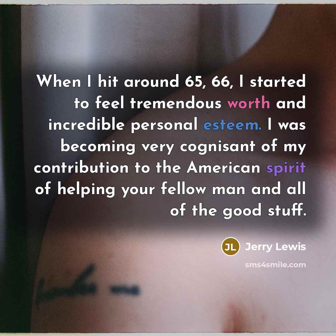 “When I hit around 65, 66, I started to feel tremendous worth and incredible personal esteem. I was becoming very cognisant of my contribution to the American spirit of helping your fellow man and all of the good stuff.” quote by Jerry Lewis