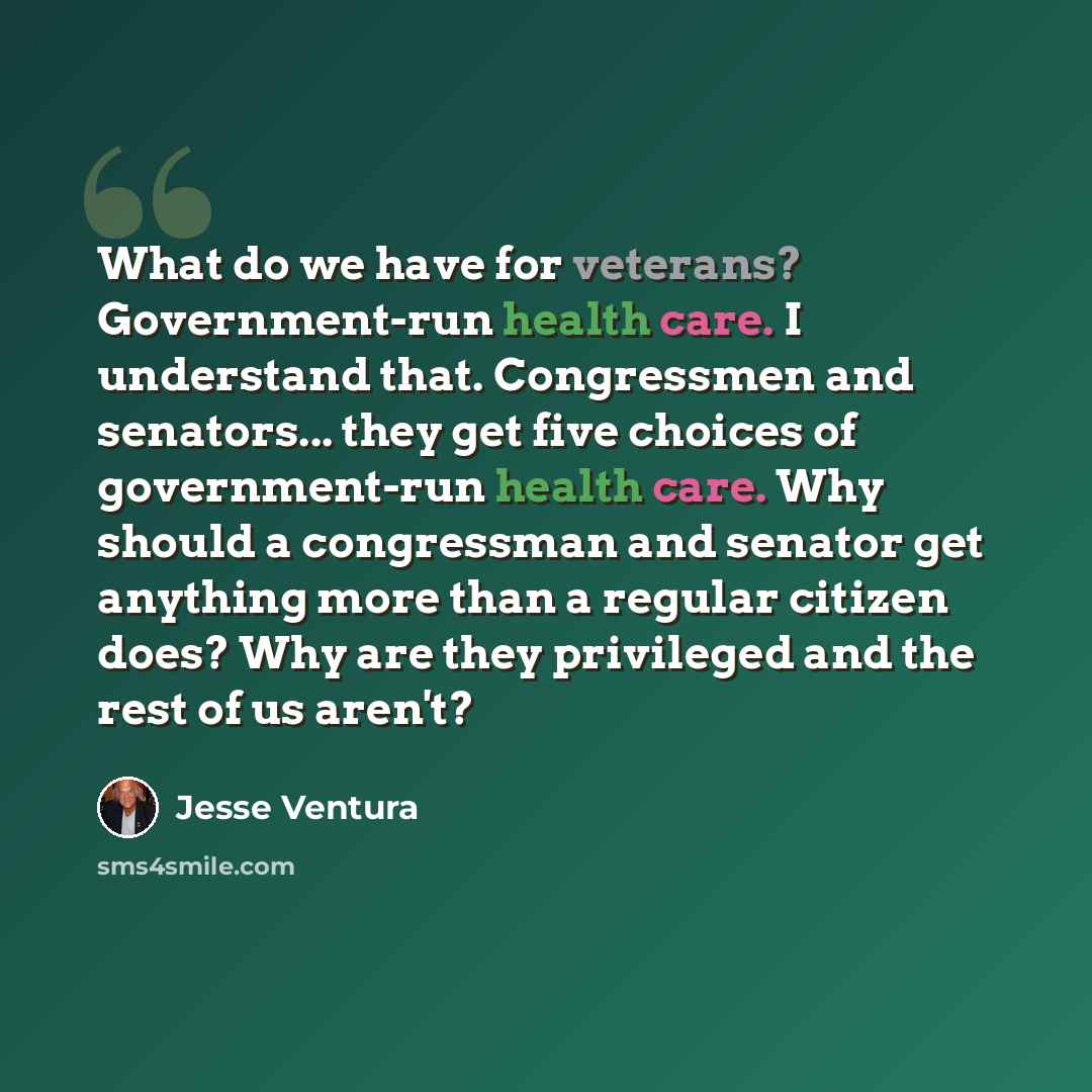 “What do we have for veterans? Government-run health care. I understand that. Congressmen and senators... they get five choices of government-run health care. Why should a congressman and senator get anything more than a regular citizen does? Why are they privileged and the rest of us aren't?” quote by Jesse Ventura
