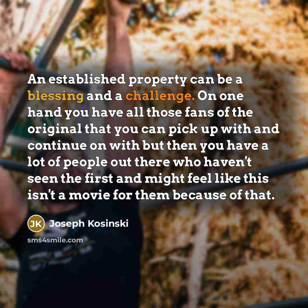 “An established property can be a blessing and a challenge. On one hand you have all those fans of the original that you can pick up with and continue on with but then you have a lot of people out there who haven't seen the first and might feel like this isn't a movie for them because of that.” quote by Joseph Kosinski