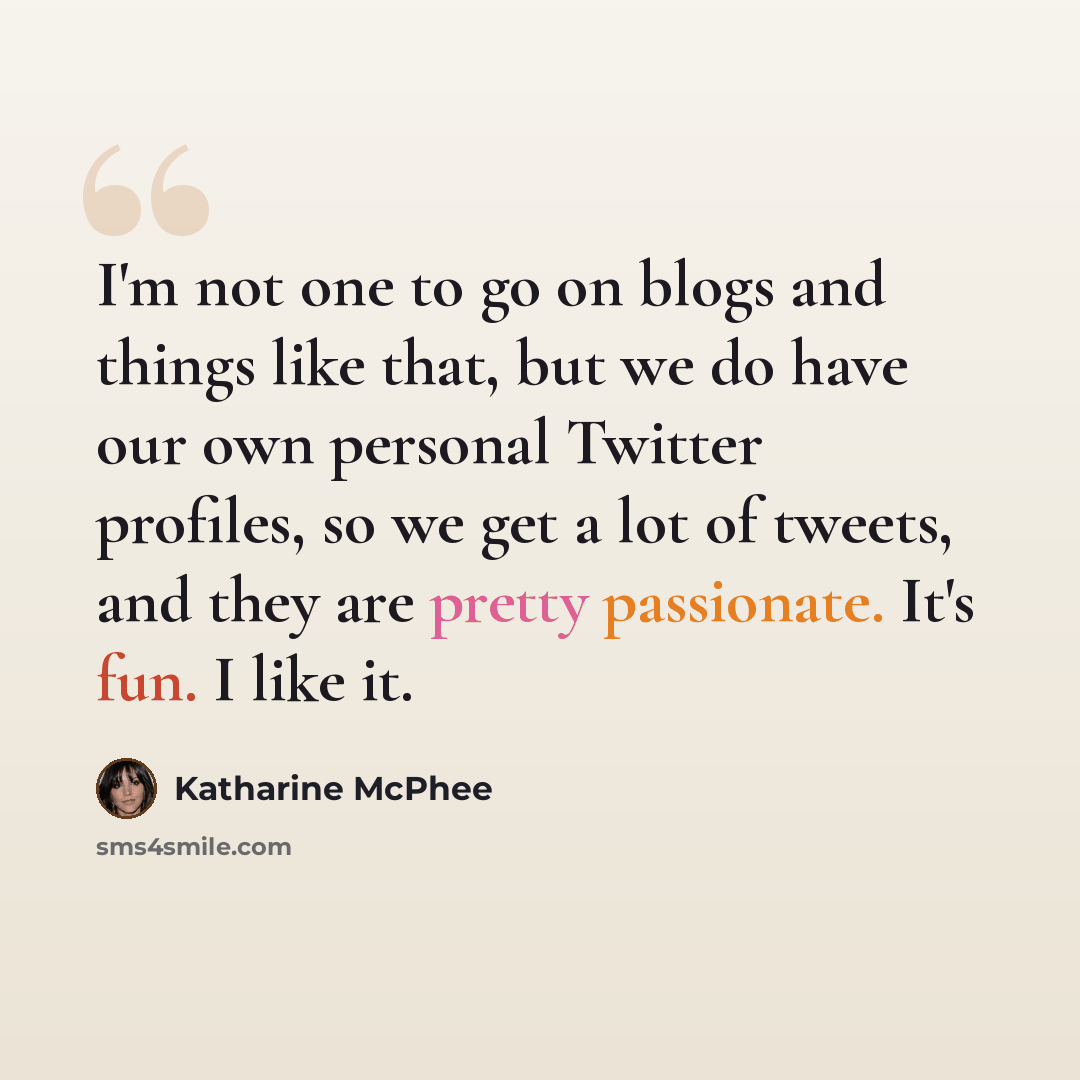 “I'm not one to go on blogs and things like that, but we do have our own personal Twitter profiles, so we get a lot of tweets, and they are pretty passionate. It's fun. I like it.” quote by Katharine McPhee