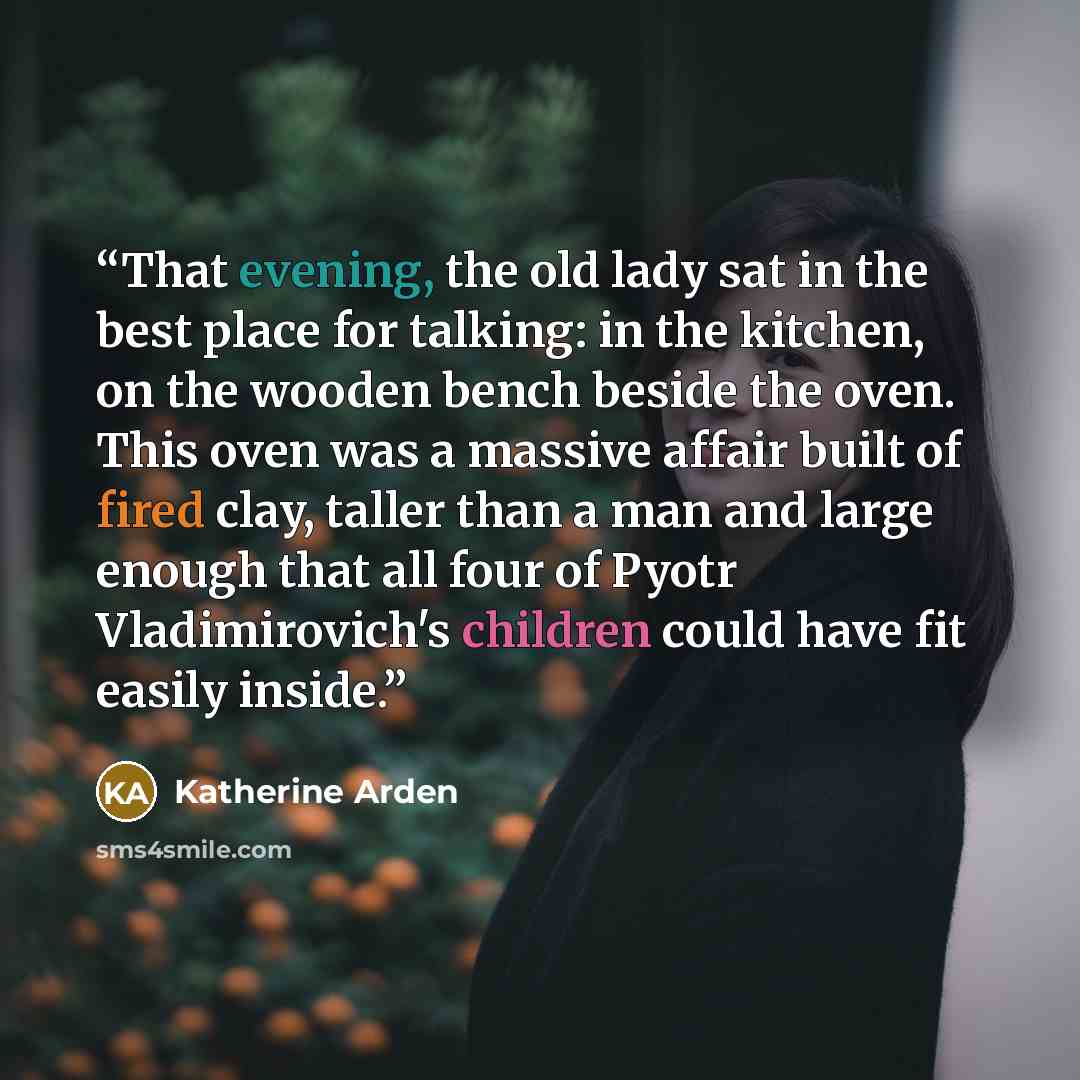 “That evening, the old lady sat in the best place for talking: in the kitchen, on the wooden bench beside the oven. This oven was a massive affair built of fired clay, taller than a man and large enough that all four of Pyotr Vladimirovich's children could have fit easily inside.” quote by Katherine Arden