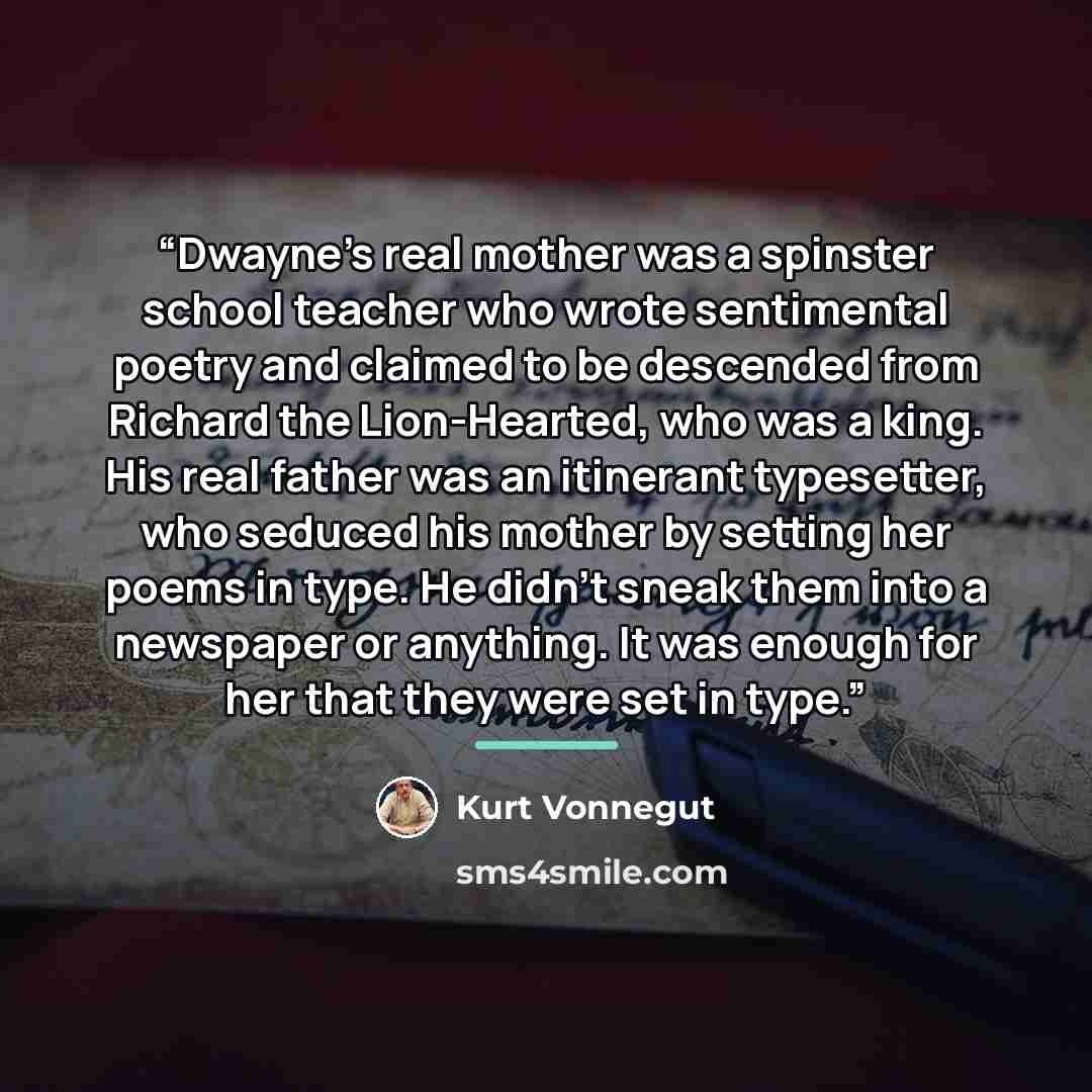 “Dwayne’s real mother was a spinster school teacher who wrote sentimental poetry and claimed to be descended from Richard the Lion-Hearted, who was a king. His real father was an itinerant typesetter, who seduced his mother by setting her poems in type. He didn’t sneak them into a newspaper or…” quote by Kurt Vonnegut
